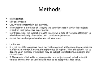 Methods
• Introspection
• self-observation
• Old, We do constantly in our daily life.
• Introspection is a method of studying the consciousness in which the subjects
report on their subjective experiences.
• In introspection, the subject is taught to achieve a state of “focused attention” in
which he can closely observe his own conscious experiences.
• report the smallest possible elements of awareness.
• Limitation
• It is not possible to observe one’s own behaviour and at the same time experience
it. If such an attempt is made, the experience disappears. Thus the subject has to
depend upon memory which itself may be subject to distortions, omissions and
commissions.
• 2. The results obtained from introspection are subjective and so lack scientific
validity. They cannot be verified and have to be accepted at face value.
 