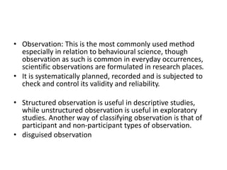 • Observation: This is the most commonly used method
especially in relation to behavioural science, though
observation as such is common in everyday occurrences,
scientific observations are formulated in research places.
• It is systematically planned, recorded and is subjected to
check and control its validity and reliability.
• Structured observation is useful in descriptive studies,
while unstructured observation is useful in exploratory
studies. Another way of classifying observation is that of
participant and non-participant types of observation.
• disguised observation
 