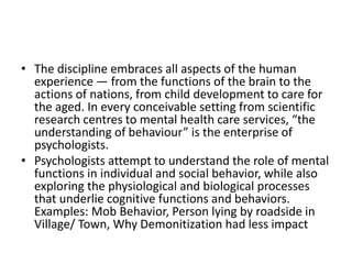 • The discipline embraces all aspects of the human
experience — from the functions of the brain to the
actions of nations, from child development to care for
the aged. In every conceivable setting from scientific
research centres to mental health care services, “the
understanding of behaviour” is the enterprise of
psychologists.
• Psychologists attempt to understand the role of mental
functions in individual and social behavior, while also
exploring the physiological and biological processes
that underlie cognitive functions and behaviors.
Examples: Mob Behavior, Person lying by roadside in
Village/ Town, Why Demonitization had less impact
 