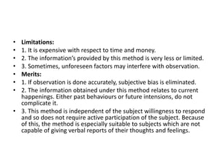 • Limitations:
• 1. It is expensive with respect to time and money.
• 2. The information’s provided by this method is very less or limited.
• 3. Sometimes, unforeseen factors may interfere with observation.
• Merits:
• 1. If observation is done accurately, subjective bias is eliminated.
• 2. The information obtained under this method relates to current
happenings. Either past behaviours or future intensions, do not
complicate it.
• 3. This method is independent of the subject willingness to respond
and so does not require active participation of the subject. Because
of this, the method is especially suitable to subjects which are not
capable of giving verbal reports of their thoughts and feelings.
 