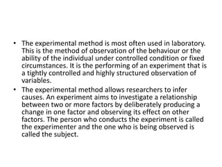 • The experimental method is most often used in laboratory.
This is the method of observation of the behaviour or the
ability of the individual under controlled condition or fixed
circumstances. It is the performing of an experiment that is
a tightly controlled and highly structured observation of
variables.
• The experimental method allows researchers to infer
causes. An experiment aims to investigate a relationship
between two or more factors by deliberately producing a
change in one factor and observing its effect on other
factors. The person who conducts the experiment is called
the experimenter and the one who is being observed is
called the subject.
 