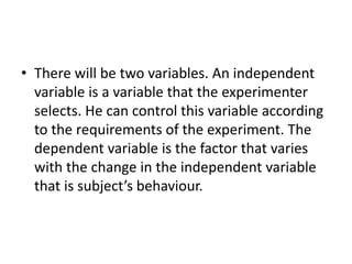 • There will be two variables. An independent
variable is a variable that the experimenter
selects. He can control this variable according
to the requirements of the experiment. The
dependent variable is the factor that varies
with the change in the independent variable
that is subject’s behaviour.
 