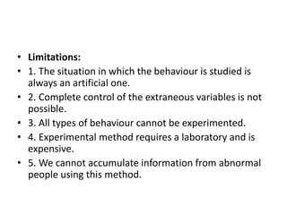 • Limitations:
• 1. The situation in which the behaviour is studied is
always an artificial one.
• 2. Complete control of the extraneous variables is not
possible.
• 3. All types of behaviour cannot be experimented.
• 4. Experimental method requires a laboratory and is
expensive.
• 5. We cannot accumulate information from abnormal
people using this method.
 