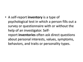 • A self-report inventory is a type of
psychological test in which a person fills out a
survey or questionnaire with or without the
help of an investigator. Self-
report inventories often ask direct questions
about personal interests, values, symptoms,
behaviors, and traits or personality types.
 