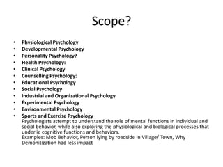 Scope?
• Physiological Psychology
• Developmental Psychology
• Personality Psychology?
• Health Psychology:
• Clinical Psychology
• Counselling Psychology:
• Educational Psychology
• Social Psychology
• Industrial and Organizational Psychology
• Experimental Psychology
• Environmental Psychology
• Sports and Exercise Psychology
Psychologists attempt to understand the role of mental functions in individual and
social behavior, while also exploring the physiological and biological processes that
underlie cognitive functions and behaviors.
Examples: Mob Behavior, Person lying by roadside in Village/ Town, Why
Demonitization had less impact
 