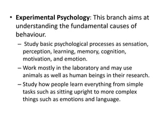 • Experimental Psychology: This branch aims at
understanding the fundamental causes of
behaviour.
– Study basic psychological processes as sensation,
perception, learning, memory, cognition,
motivation, and emotion.
– Work mostly in the laboratory and may use
animals as well as human beings in their research.
– Study how people learn everything from simple
tasks such as sitting upright to more complex
things such as emotions and language.
 