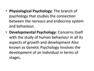 • Physiological Psychology: The branch of
psychology that studies the connection
between the nervous and endocrine system
and behaviour.
• Developmental Psychology: Concerns itself
with the study of human behaviour in all its
aspects of growth and development Also
known as Genetic Psychology Involves the
development of an individual in terms of
stages.
 