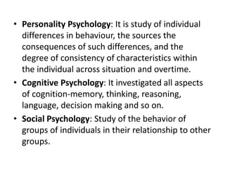 • Personality Psychology: It is study of individual
differences in behaviour, the sources the
consequences of such differences, and the
degree of consistency of characteristics within
the individual across situation and overtime.
• Cognitive Psychology: It investigated all aspects
of cognition-memory, thinking, reasoning,
language, decision making and so on.
• Social Psychology: Study of the behavior of
groups of individuals in their relationship to other
groups.
 