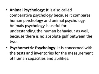 • Animal Psychology: It is also called
comparative psychology because it compares
human psychology and animal psychology.
Animals psychology is useful for
understanding the human behaviour as well,
because there is no absolute gulf between the
two.
• Psychometric Psychology: It is concerned with
the tests and inventories for the measurement
of human capacities and abilities.
 