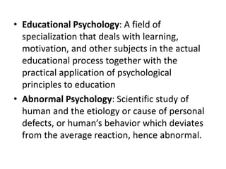 • Educational Psychology: A field of
specialization that deals with learning,
motivation, and other subjects in the actual
educational process together with the
practical application of psychological
principles to education
• Abnormal Psychology: Scientific study of
human and the etiology or cause of personal
defects, or human’s behavior which deviates
from the average reaction, hence abnormal.
 