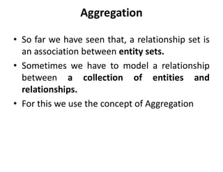 Aggregation
• So far we have seen that, a relationship set is
an association between entity sets.
• Sometimes we have to model a relationship
between a collection of entities and
relationships.
• For this we use the concept of Aggregation
 