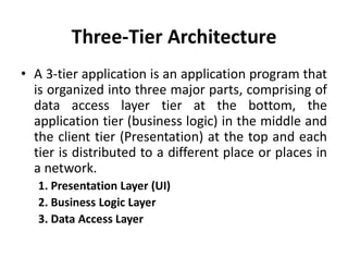 Three-Tier Architecture
• A 3-tier application is an application program that
is organized into three major parts, comprising of
data access layer tier at the bottom, the
application tier (business logic) in the middle and
the client tier (Presentation) at the top and each
tier is distributed to a different place or places in
a network.
1. Presentation Layer (UI)
2. Business Logic Layer
3. Data Access Layer
 