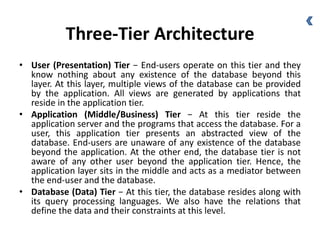 Three-Tier Architecture
• User (Presentation) Tier − End-users operate on this tier and they
know nothing about any existence of the database beyond this
layer. At this layer, multiple views of the database can be provided
by the application. All views are generated by applications that
reside in the application tier.
• Application (Middle/Business) Tier − At this tier reside the
application server and the programs that access the database. For a
user, this application tier presents an abstracted view of the
database. End-users are unaware of any existence of the database
beyond the application. At the other end, the database tier is not
aware of any other user beyond the application tier. Hence, the
application layer sits in the middle and acts as a mediator between
the end-user and the database.
• Database (Data) Tier − At this tier, the database resides along with
its query processing languages. We also have the relations that
define the data and their constraints at this level.
 