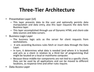 Three-Tier Architecture
• Presentation Layer (UI)
– This layer presents data to the user and optionally permits data
manipulation and data entry, also this layer requests the data form
Business layer.
– This layer accomplished through use of Dynamic HTML and client-side
data sources and data cursors.
• Business Logic Layer
– The business logic acts as the server for client requests from
workstations.
– It acts according Business rules fetch or insert data through the Data
Layer.
– In turn, it determines what data is needed (and where it is located)
and acts as a client in relation to a third tier of programming that
might be located on a local or mainframe computer.
– Because these middle-tier components are not tied to a specific client,
they can be used by all applications and can be moved to different
locations, as response time and other rules require.
• Data Access Layer
 