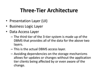 Three-Tier Architecture
• Presentation Layer (UI)
• Business Logic Layer
• Data Access Layer
– The third tier of the 3-tier system is made up of the
DBMS that provides all of the data for the above two
layers.
– This is the actual DBMS access layer.
– Avoiding dependencies on the storage mechanisms
allows for updates or changes without the application
tier clients being affected by or even aware of the
change.
 