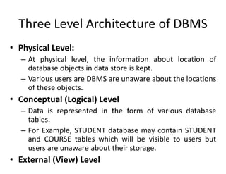 Three Level Architecture of DBMS
• Physical Level:
– At physical level, the information about location of
database objects in data store is kept.
– Various users are DBMS are unaware about the locations
of these objects.
• Conceptual (Logical) Level
– Data is represented in the form of various database
tables.
– For Example, STUDENT database may contain STUDENT
and COURSE tables which will be visible to users but
users are unaware about their storage.
• External (View) Level
 