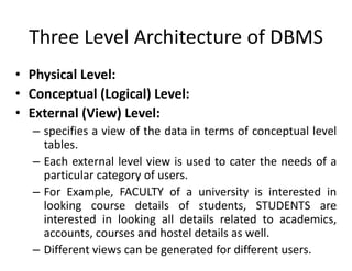 Three Level Architecture of DBMS
• Physical Level:
• Conceptual (Logical) Level:
• External (View) Level:
– specifies a view of the data in terms of conceptual level
tables.
– Each external level view is used to cater the needs of a
particular category of users.
– For Example, FACULTY of a university is interested in
looking course details of students, STUDENTS are
interested in looking all details related to academics,
accounts, courses and hostel details as well.
– Different views can be generated for different users.
 