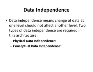 Data Independence
• Data independence means change of data at
one level should not affect another level. Two
types of data independence are required in
this architecture:
– Physical Data Independence:
– Conceptual Data Independence:
 