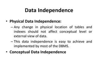 Data Independence
• Physical Data Independence:
– Any change in physical location of tables and
indexes should not affect conceptual level or
external view of data.
– This data independence is easy to achieve and
implemented by most of the DBMS.
• Conceptual Data Independence
 