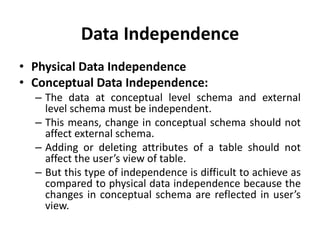 Data Independence
• Physical Data Independence
• Conceptual Data Independence:
– The data at conceptual level schema and external
level schema must be independent.
– This means, change in conceptual schema should not
affect external schema.
– Adding or deleting attributes of a table should not
affect the user’s view of table.
– But this type of independence is difficult to achieve as
compared to physical data independence because the
changes in conceptual schema are reflected in user’s
view.
 