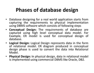 Phases of database design
• Database designing for a real world application starts from
capturing the requirements to physical implementation
using DBMS software which consists of following steps
• Conceptual Design: The requirements of database are
captured using high level conceptual data model. For
Example, ER model is used for conceptual design of
database.
• Logical Design: Logical Design represents data in the form
of relational model. ER diagram produced in conceptual
design phase is used to convert the data into Relational
Model.
• Physical Design: In physical design, data in relational model
is implemented using commercial DBMS like Oracle, DB2.
 