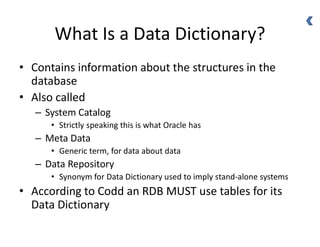 What Is a Data Dictionary?
• Contains information about the structures in the
database
• Also called
– System Catalog
• Strictly speaking this is what Oracle has
– Meta Data
• Generic term, for data about data
– Data Repository
• Synonym for Data Dictionary used to imply stand-alone systems
• According to Codd an RDB MUST use tables for its
Data Dictionary
 