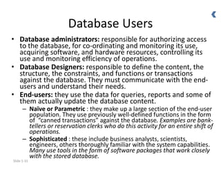 Slide 1-31
Database Users
• Database administrators: responsible for authorizing access
to the database, for co-ordinating and monitoring its use,
acquiring software, and hardware resources, controlling its
use and monitoring efficiency of operations.
• Database Designers: responsible to define the content, the
structure, the constraints, and functions or transactions
against the database. They must communicate with the end-
users and understand their needs.
• End-users: they use the data for queries, reports and some of
them actually update the database content.
– Naïve or Parametric : they make up a large section of the end-user
population. They use previously well-defined functions in the form
of “canned transactions” against the database. Examples are bank-
tellers or reservation clerks who do this activity for an entire shift of
operations.
– Sophisticated : these include business analysts, scientists,
engineers, others thoroughly familiar with the system capabilities.
Many use tools in the form of software packages that work closely
with the stored database.
 