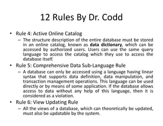 12 Rules By Dr. Codd
• Rule 4: Active Online Catalog
– The structure description of the entire database must be stored
in an online catalog, known as data dictionary, which can be
accessed by authorized users. Users can use the same query
language to access the catalog which they use to access the
database itself.
• Rule 5: Comprehensive Data Sub-Language Rule
– A database can only be accessed using a language having linear
syntax that supports data definition, data manipulation, and
transaction management operations. This language can be used
directly or by means of some application. If the database allows
access to data without any help of this language, then it is
considered as a violation.
• Rule 6: View Updating Rule
– All the views of a database, which can theoretically be updated,
must also be updatable by the system.
 