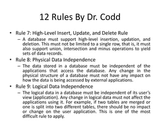 12 Rules By Dr. Codd
• Rule 7: High-Level Insert, Update, and Delete Rule
– A database must support high-level insertion, updation, and
deletion. This must not be limited to a single row, that is, it must
also support union, intersection and minus operations to yield
sets of data records.
• Rule 8: Physical Data Independence
– The data stored in a database must be independent of the
applications that access the database. Any change in the
physical structure of a database must not have any impact on
how the data is being accessed by external applications.
• Rule 9: Logical Data Independence
– The logical data in a database must be independent of its user’s
view (application). Any change in logical data must not affect the
applications using it. For example, if two tables are merged or
one is split into two different tables, there should be no impact
or change on the user application. This is one of the most
difficult rule to apply.
 