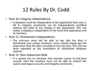 12 Rules By Dr. Codd
• Rule 10: Integrity Independence
– A database must be independent of the application that uses it.
All its integrity constraints can be independently modified
without the need of any change in the application. This rule
makes a database independent of the front-end application and
its interface.
• Rule 11: Distribution Independence
– The end-user must not be able to see that the data is
distributed over various locations. Users should always get the
impression that the data is located at one site only. This rule has
been regarded as the foundation of distributed database
systems.
• Rule 12: Non-Subversion Rule
– If a system has an interface that provides access to low-level
records, then the interface must not be able to subvert the
system and bypass security and integrity constraints.
 