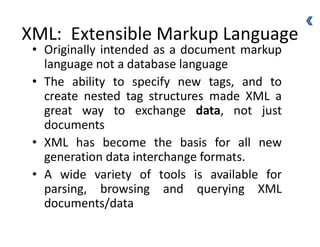 XML: Extensible Markup Language
• Originally intended as a document markup
language not a database language
• The ability to specify new tags, and to
create nested tag structures made XML a
great way to exchange data, not just
documents
• XML has become the basis for all new
generation data interchange formats.
• A wide variety of tools is available for
parsing, browsing and querying XML
documents/data
 