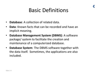 Slide 1-4
Basic Definitions
• Database: A collection of related data.
• Data: Known facts that can be recorded and have an
implicit meaning.
• Database Management System (DBMS): A software
package/ system to facilitate the creation and
maintenance of a computerized database.
• Database System: The DBMS software together with
the data itself. Sometimes, the applications are also
included.
 