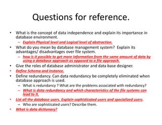 Questions for reference.
• What is the concept of data independence and explain its importance in
database environment.
– Explain Physical level and Logical level of abstraction.
• What do you mean by database management system? Explain its
advantages/ disadvantages over file system.
– how is it possible to get more information from the same amount of data by
using a database approach as opposed to a file approach.
• Give the roles of database administrator and data base designer.
• Define Schema and Instance.
• Define redundancy. Can data redundancy be completely eliminated when
database approach is used.
– What is redundancy ? What are the problems associated with redundancy?
– What is data redundancy and which characteristics of the file systems can
lead to it.
• List all the database users. Explain sophisticated users and specialized users.
– Who are sophisticated users? Describe them.
• What is data dictionary?
 