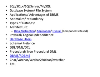 • SQL/SQL+/SQLServer/MySQL
• Database System/ File System
• Applications/ Advantages of DBMS
• Anomalies/ redundancy
• Types of Database
• Architecture:
– Data Abstraction/ Application/ Overall (Components Based)
• Physical/ Logical Independence
• Database Users
• Schema/ Instance
• DDL/DML/DCL
• Procedural/ Non Procedural DML
• DBMS/RDBMS
• Char/varchar/varchar2/nchar/nvarchar
• XML
 