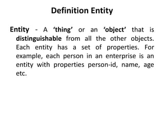 Definition Entity
Entity - A ‘thing’ or an ‘object’ that is
distinguishable from all the other objects.
Each entity has a set of properties. For
example, each person in an enterprise is an
entity with properties person-id, name, age
etc.
 