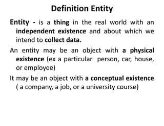 Definition Entity
Entity - is a thing in the real world with an
independent existence and about which we
intend to collect data.
An entity may be an object with a physical
existence (ex a particular person, car, house,
or employee)
It may be an object with a conceptual existence
( a company, a job, or a university course)
 