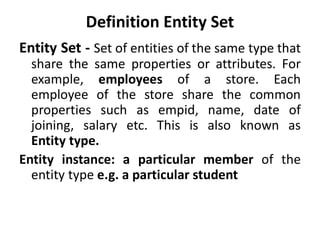 Definition Entity Set
Entity Set - Set of entities of the same type that
share the same properties or attributes. For
example, employees of a store. Each
employee of the store share the common
properties such as empid, name, date of
joining, salary etc. This is also known as
Entity type.
Entity instance: a particular member of the
entity type e.g. a particular student
 