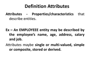 Attributes - Properties/characteristics that
describe entities.
Ex – An EMPLOYEEE entity may be described by
the employee’s name, age, address, salary
and job.
Attributes maybe single or multi-valued, simple
or composite, stored or derived.
Definition Attributes
 