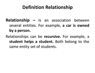 Relationship – Is an association between
several entities. For example, a car is owned
by a person.
Relationships can be recursive. For example, a
student helps a student. Both belong to the
same entity set of students.
Definition Relationship
 
