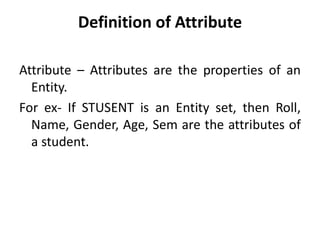 Definition of Attribute
Attribute – Attributes are the properties of an
Entity.
For ex- If STUSENT is an Entity set, then Roll,
Name, Gender, Age, Sem are the attributes of
a student.
 