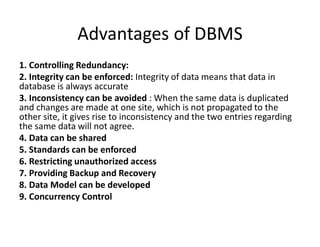 Advantages of DBMS
1. Controlling Redundancy:
2. Integrity can be enforced: Integrity of data means that data in
database is always accurate
3. Inconsistency can be avoided : When the same data is duplicated
and changes are made at one site, which is not propagated to the
other site, it gives rise to inconsistency and the two entries regarding
the same data will not agree.
4. Data can be shared
5. Standards can be enforced
6. Restricting unauthorized access
7. Providing Backup and Recovery
8. Data Model can be developed
9. Concurrency Control
 