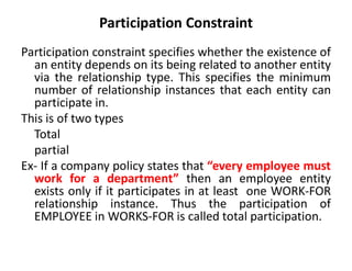 Participation Constraint
Participation constraint specifies whether the existence of
an entity depends on its being related to another entity
via the relationship type. This specifies the minimum
number of relationship instances that each entity can
participate in.
This is of two types
Total
partial
Ex- If a company policy states that “every employee must
work for a department” then an employee entity
exists only if it participates in at least one WORK-FOR
relationship instance. Thus the participation of
EMPLOYEE in WORKS-FOR is called total participation.
 
