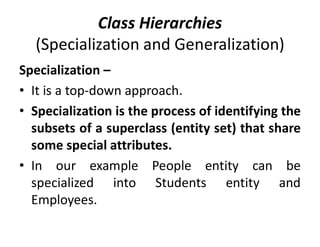 Class Hierarchies
(Specialization and Generalization)
Specialization –
• It is a top-down approach.
• Specialization is the process of identifying the
subsets of a superclass (entity set) that share
some special attributes.
• In our example People entity can be
specialized into Students entity and
Employees.
 