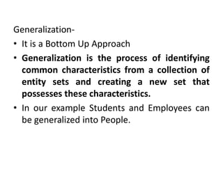 Generalization-
• It is a Bottom Up Approach
• Generalization is the process of identifying
common characteristics from a collection of
entity sets and creating a new set that
possesses these characteristics.
• In our example Students and Employees can
be generalized into People.
 