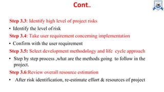 Cont..
Step 3.3: Identify high level of project risks
• Identify the level of risk
Step 3.4: Take user requirement concerning implementation
• Confirm with the user requirement
Step 3.5: Select development methodology and life cycle approach
• Step by step process ,what are the methods going to follow in the
project.
Step 3.6:Review overall resource estimation
• After risk identification, re-estimate effort & resources of project
 