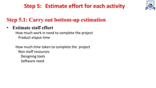Step 5: Estimate effort for each activity
Step 5.1: Carry out bottom-up estimation
• Estimate staff effort
How much work in need to complete the project
Product elapse time
How much time taken to complete the project
Non-staff resources
Designing tools
Software need
 