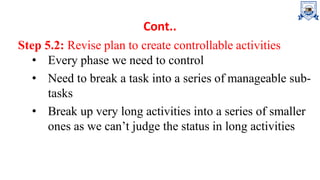 Cont..
Step 5.2: Revise plan to create controllable activities
• Every phase we need to control
• Need to break a task into a series of manageable sub-
tasks
• Break up very long activities into a series of smaller
ones as we can’t judge the status in long activities
 