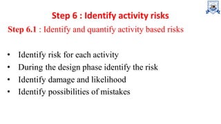 Step 6 : Identify activity risks
Step 6.1 : Identify and quantify activity based risks
• Identify risk for each activity
• During the design phase identify the risk
• Identify damage and likelihood
• Identify possibilities of mistakes
 
