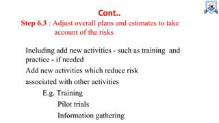 Cont..
Step 6.3 : Adjust overall plans and estimates to take
account of the risks
Including add new activities - such as training and
practice - if needed
Add new activities which reduce risk
associated with other activities
E.g. Training
Pilot trials
Information gathering
 
