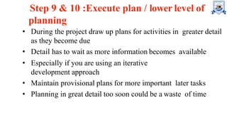Step 9 & 10 :Execute plan / lower level of
planning
• During the project draw up plans for activities in greater detail
as they become due
• Detail has to wait as more information becomes available
• Especially if you are using an iterative
development approach
• Maintain provisional plans for more important later tasks
• Planning in great detail too soon could be a waste of time
 